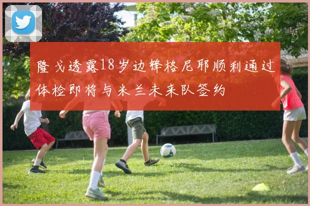 隆戈透露18岁边锋格尼耶顺利通过体检即将与米兰未来队签约