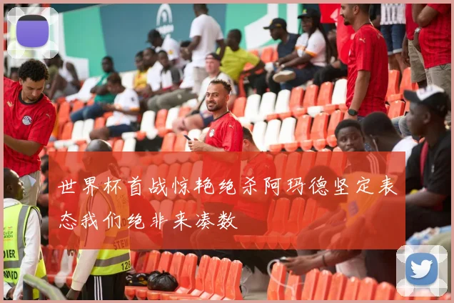 世界杯首战惊艳绝杀阿玛德坚定表态我们绝非来凑数