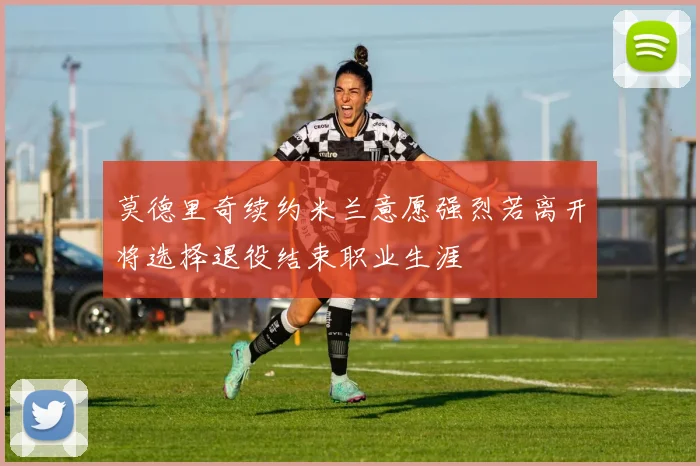 莫德里奇续约米兰意愿强烈若离开将选择退役结束职业生涯