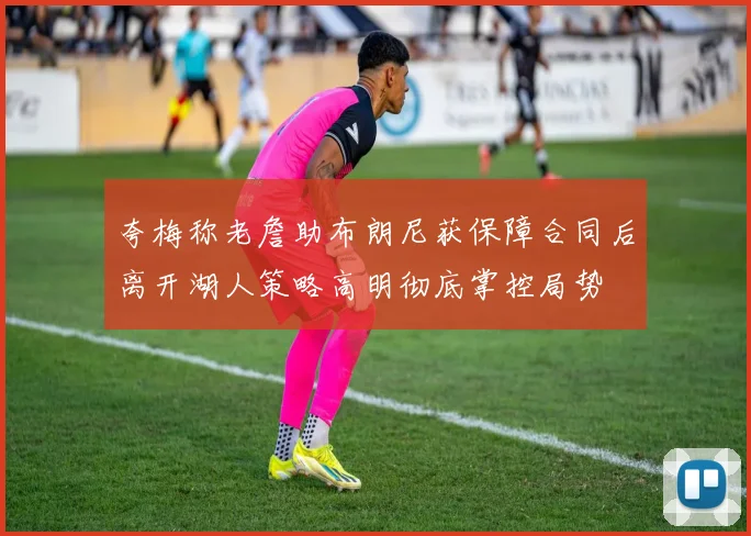 夸梅称老詹助布朗尼获保障合同后离开湖人策略高明彻底掌控局势