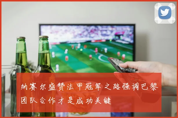 纳赛尔盛赞法甲冠军之路强调巴黎团队合作才是成功关键