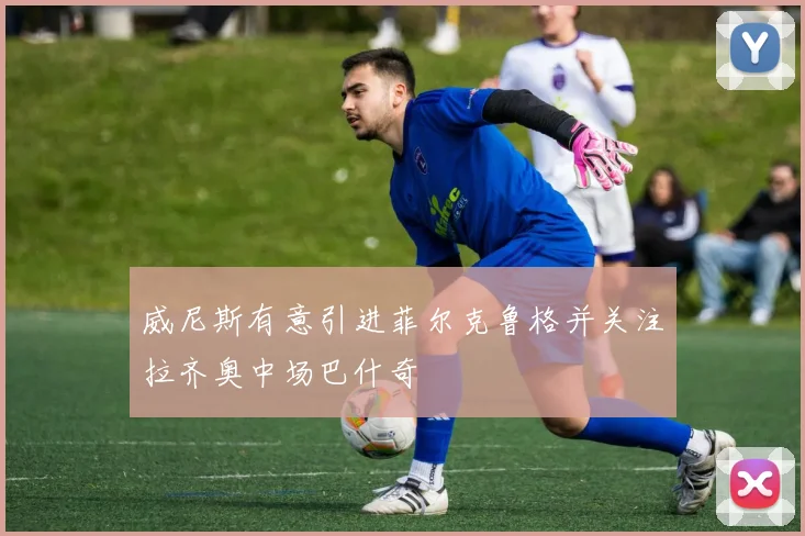 威尼斯有意引进菲尔克鲁格并关注拉齐奥中场巴什奇