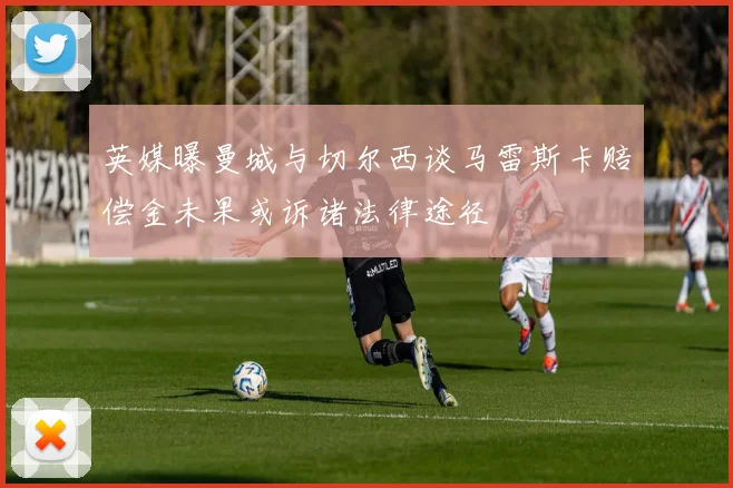 英媒曝曼城与切尔西谈马雷斯卡赔偿金未果或诉诸法律途径
