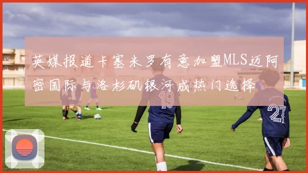 英媒报道卡塞米罗有意加盟MLS迈阿密国际与洛杉矶银河成热门选择