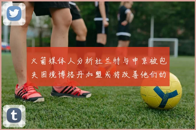 火箭媒体人分析杜兰特与申京被包夹困境博格丹加盟或将改善他们的进攻空间