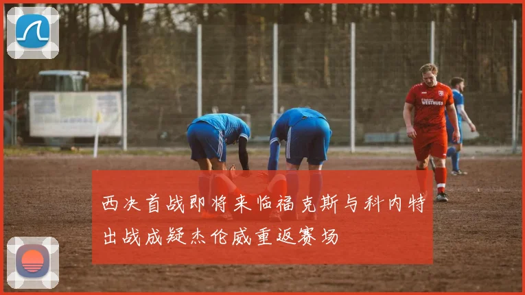 西决首战即将来临福克斯与科内特出战成疑杰伦威重返赛场