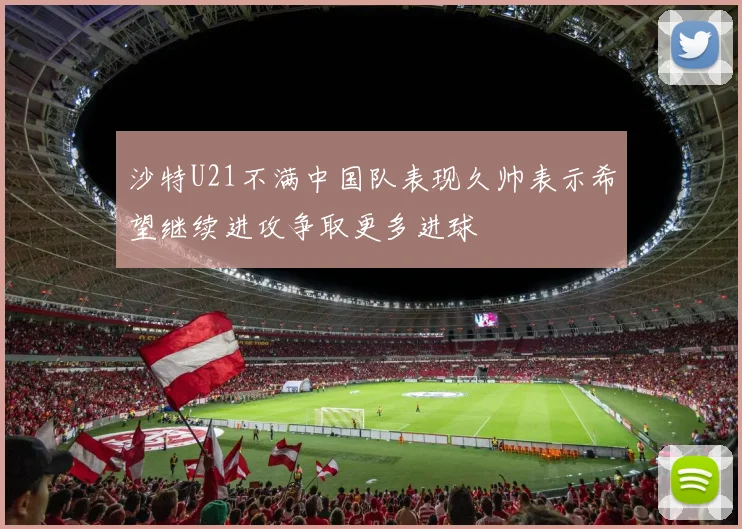 沙特U21不满中国队表现久帅表示希望继续进攻争取更多进球