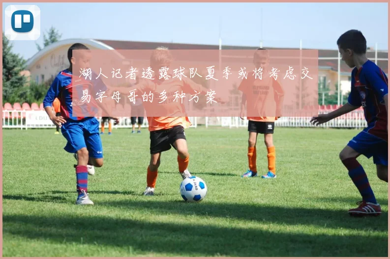 湖人记者透露球队夏季或将考虑交易字母哥的多种方案