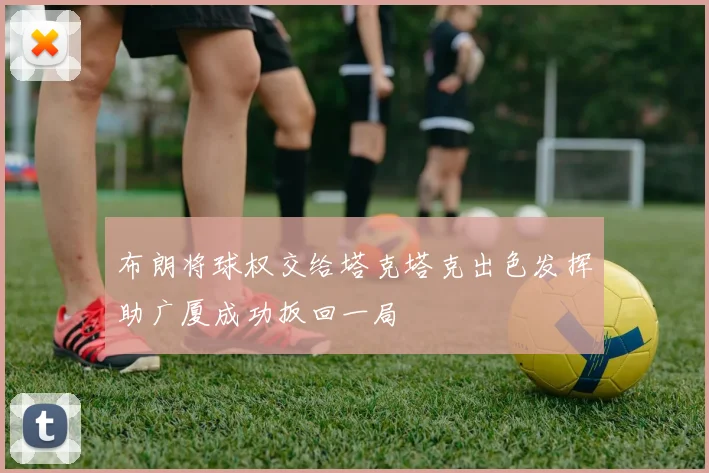 布朗将球权交给塔克塔克出色发挥助广厦成功扳回一局